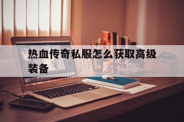 关于热血传奇私服怎么获取高级装备的信息