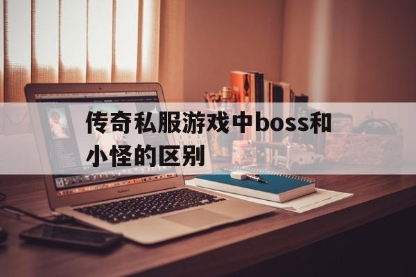 关于传奇私服游戏中boss和小怪的区别的信息